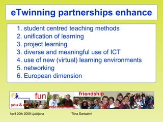 eTwinning partnerships   enhance 1. student centred teaching methods 2. unification of learning 3. project learning 3. diverse and meaningful use of ICT  4. use of new (virtual) learning environments  5. networking 6. European dimension 
