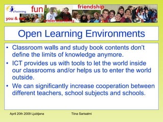 Open Learning Environments Classroom walls and study book contents don’t define the limits of knowledge anymore. ICT provides us with tools to let the world inside our classrooms and/or helps us to enter the world outside. We can significantly increase cooperation between different teachers, school subjects and schools.  