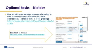 www.etwinning.net
Optional tasks - Tricider
How should ambassadors promote eTwinning in
their schools? Give example of succesful
approaches! (optional task - not for grading):
http://moodle.etwinning.net/mod/lti/view.php?id
=1566
05-09-19eTwinning template 17
Direct link to Tricider:
http://www.tricider.com/brainstorming/2rsEsQ7aHNp
 