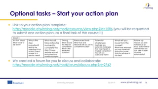 www.etwinning.net
Optional tasks – Start your action plan
Link to your action plan template:
http://moodle.etwinning.net/mod/resource/view.php?id=1586 (you will be requested
to submit one action plan, as a final task of the course!!!)
We created a forum for you to discuss and collaborate:
http://moodle.etwinning.net/mod/forum/discuss.php?d=2742
05-09-19eTwinning template 18
 