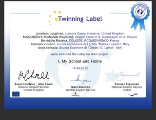 Jonathon Loughran, Lismore Comprehensive, United Kingdom
      MAłGORZATA TOMCZAK-WALKUSZ, Zespół Szkół nr 9, Gimnazjum nr 3, Poland
                 Bénédicte Madeira, COLLEGE JACQUES MONOD, France
          Carmela Vulcano, scuola secondaria di I grado "Marisa Fusaro ", Italy
               laura corazza, Scuola Superiore di I Grado "G. Lampi", Italy

                          were awarded the Label for their project:

                               I, My School and Home
                                        14.06.2012




Susan Linklater _ Alan Cowie                                            Tomasz Szymczak
  National Support Service             Marc Durando                   National Support Service
      United Kingdom                Central Support Service                    Poland
 