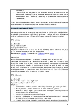 3
del proyecto.
 Comunicación del proyecto en los diferentes medios de comunicación de
ámbito local y/o regional, en las diferentes administraciones educativas, en el
Ayuntamiento, en la Cámara de Comercio y en las empresas implicadas en la
colaboración.
Todas las actividades desarrolladas antes, durante y a modo de cierre del proyecto
serán publicadas en el blog siendo este el producto final del proyecto.
Proceso de trabajo y actividades
Hemos pensado que, al tratarse de una experiencia de colaboración multidisciplinar
enmarcada en un contexto multicultural, las lenguas a utilizar a lo largo del proyecto
serán el inglés como lengua vehicular y las lenguas propias de los centros socios.
FASE 1: Antes
e-Actividad 1
Título: “Who is who?”
Tipo: grupo internacional
Objetivos: Conocer quién es cada uno de los miembros, dónde estudia o vive, qué
gustos e intereses tiene y qué espera del proyecto.
Herramientas: Genially Apartado de Edit Twinspace profile, Padlet.
Descripción:
Esta e-Actividad proporcionará a los alumnos la primera toma de contacto con
Twinspace y con el resto de compañeros del proyecto. Para ello, accederán a la
plataforma donde en la primera página encontrarán las instrucciones que deberán
seguir y que estarán alojadas en un documento Genially. A partir de aquí, irán a su
propio perfil y completarán los datos requeridos. A continuación se dirigirán al padlet
creado para postear su imagen y una breve descripción informal. Esta –e-Actividad nos
servirá de ayuda para unir a los alumnos en grupos mixtos.
FASE 2: Durante
e-Actividad 2
Título: “Antes pensaba y ahora pienso”
Tipo: individual/grupo internacional
Objetivos:
1. Comprender y producir de forma ordenada y clara mensajes orales y escritos.
2. Buscar, obtener y utilizar información de forma autónoma y crítica.
3. Apreciar la lengua inglesa y su cultura como medio para conocer y valorar la
multiculturalidad y la intercultural.
4. Iniciarse en el uso de las nuevas tecnologías.
5. Analizar críticamente el funcionamiento de la economía de nuestra sociedad
actuando como consumidor y/o productor consciente.
6. Conocer la dimensión europea y mundial basada en la igualdad, la solidaridad,
 