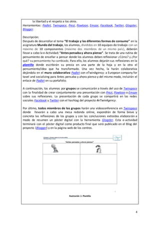 4
la libertad y el respeto a los otros.
Herramientas: Padlet, Twinspace, Prezi, Powtoon, Emaze, Facebook, Twitter, Glogster,
Blogger.
Descripción:
Después de desarrollar el tema “El trabajo y las diferentes formas de consumo” en la
asignatura Mundo del trabajo, los alumnos, divididos en 10 equipos de trabajo con un
máximo de 10 componentes (máximo dos miembros de un mismo país), deberán
llevar a cabo la e-Actividad: “Antes pensaba y ahora pienso”. Se trata de una rutina de
pensamiento de enseñar a pensar donde los alumnos deben reflexionar ¿Cómo? y ¿Por
qué? su pensamiento ha cambiado. Para ello, los alumnos dejarán sus reflexiones en la
plantilla donde escribirán su previa en una parte de la hoja y en la otra el
pensamiento/idea que ha transformado. Una vez hecha, la harán colaborativa
dejándola en el muro colaborativo Padlet con eTwinAgency: a European company for
tavel and socializing para Antes pensaba y ahora pienso y del mismo modo, incluirán el
enlace de Padlet en su portafolio.
A continuación, los alumnos por grupos se comunicarán a través del uso de Twinspace
con la finalidad de crear conjuntamente una presentación con Prezi, Powtoon o Emaze
sobre sus reflexiones. La presentación de cada grupo se compartirá en las redes
sociales Facebook y Twitter con el hashtag del proyecto #eTwinAgency.
Por último, todos miembros de los grupos harán una videoconferencia en Twinspace
donde llevarán a cabo una mesa redonda online, expondrán de forma breve y
concreta las reflexiones de los grupos y con las conclusiones extraídas elaborarán a
modo de resumen un póster digital con la herramienta Glogster. Esta e-actividad
terminará con el póster digital como producto final que será publicado en el Blog del
proyecto (Blogger) y en la página web de los centros.
Ilustración 1: Plantilla
 