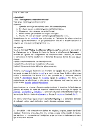 5
FASE 3: Conclusión
e-Actividad 3
Título: “Visiting the Chamber of Commerce”
Tipo: grupo nacional/grupo internacional
Objetivos:
1. Aprender a trabajar en equipo y tomar decisiones conjuntas.
2. Investigar, buscar, seleccionar y presentar la información.
3. Elaborar un guion para una presentación oral.
4. Producir mensajes orales en una lengua extranjera.
5. Usar las TIC en la promoción y en la integración laboral y social.
Herramientas: En un symbaloo que se insertará en Twinsapce, los alumnos tendrán
acceso a algunas herramientas TIC que ya conocen de otras fases de participación en el
proyecto y a otras que usarán por primera vez.
Descripción:
Con la e-Actividad “Visiting the Chamber of Commerce” se pretende la promoción de
la eTwinAgency en la Cámara de Comercio. Desde la plataforma de Twinspace, y
divididos en 3 grupos de 5 componentes de nacionalidad mixta cada uno, los alumnos
se comunican de forma colaborativa y tomando decisiones dentro de cada equipo
elegido:
Equipo A: Departamento de Desarrollo y Gestión.
Equipo B: Departamento de Contabilidad y Finanzas.
Equipo C: Departamento de Márketing y Comunicación.
Primero, en un linoit, se distribuirán los miembros por equipos, después, se deciden las
fechas de entrega de trabajos scoop.it y, a través de una lluvia de ideas, determinan
cuál es la información que desean buscar para presentar en la cámara de comercio:
Equipo A: stormboard; Equipo B: mural.ly; Equipo C: workflowy. Más tarde, cada
equipo buscará y seleccionará la información más adecuada y se creará un póster por
grupo usando glogster, genial.ly y piktochart.
A continuación, se preparará la presentación cuidando la selección de las imágenes,
gráficos, el diseño, así como de nuevo la colaboración y el trabajo en equipo con
picovico, speakerdeck y haikudeck. Se elaborará el guion contando también con una
herramienta distinta: Equipo A: drawexpress; Equipo B: mindomo; Equipo C: list.ly.
Por último, tendrá lugar la presentación de la eTwinAgency en la Cámara de Comercio
de cada país socio a través de los tres vocales de cada equipo de trabajo.
Evaluación
La evaluación será un factor clave dentro del proyecto, así pues, deberá ser clara y
objetiva y fácilmente entendible. Por ello, hemos pensado en la creación de rúbricas
que ayuden a la consecución de los objetivos y que permitan en todo momento saber
qué es lo que se requiere.
 
