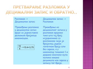 Разломак ->
Децимални запис
Превођење разломка
у децимални запис
врши се једноставно
дељењем бројиоца
имениоцем.
Децимални запис ->
Разломак
Превођење из
децималног записа у
разломак вршимо
тако што тај број
изједначимо са
разломком чији је
бројилац једнак
почетном броју али
без зареза, а у
имениоцу пишемо 1 и
додамо онолико нула
колико имамо
децимала иза зареза у
запису тог броја.
10
 