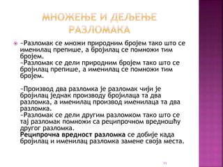  ~Разломак се множи природним бројем тако што се
именилац препише, а бројилац се помножи тим
бројем.
~Разломак се дели природним бројем тако што се
бројилац препише, а именилац се помножи тим
бројем.
~Производ два разломка је разломак чији је
бројилац једнак производу бројилаца та два
разломка, а именилац производ именилаца та два
разломка.
~Разломак се дели другим разломком тако што се
тај разломак помножи са реципрочном вредношћу
другог разломка.
Реципрочна вредност разломка се добије када
бројилац и именилац разломка замене своја места.
11
 