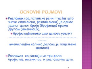  Разломак (од латинске речи Fractus што
значи сломљено, разломљено) је однос
једног целог броја (бројиоца) према
другом (имениоцу).
 бројилац(колико смо делова узели)
-------------------------------------------------
------
именилац(на колико делова је подељена
целина)
 Разломак се састоји из три дела:
бројилац, именилац и разломачка црта.
4
 
