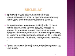  Бројилац је део разломка који се пише
изнад разломачке црте, и представља количину
неког дела целине која учествује у рачуну.
 Код разломака, именилац је број који се пише
испод разломачке црте и, уједно, указује на
колико је једнаких делова подељена целина.
Вредност имениоца се користи у називу разломка,
он именује делове целине, одакле му је и изведен
назив: половине, трећине, четвртине, петине,..
.
 Прави разломак је онај коме је бројилац мањи од
имениоца.
5
 