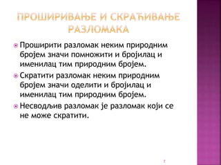  Проширити разломак неким природним
бројем значи помножити и бројилац и
именилац тим природним бројем.
 Скратити разломак неким природним
бројем значи оделити и бројилац и
именилац тим природним бројем.
 Несводљив разломак је разломак који се
не може скратити.
7
 