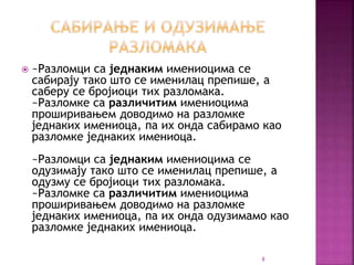  ~Разломци са једнаким имениоцима се
сабирају тако што се именилац препише, а
саберу се бројиоци тих разломака.
~Разломке са различитим имениоцима
проширивањем доводимо на разломке
једнаких имениоца, па их онда сабирамо као
разломке једнаких имениоца.
~Разломци са једнаким имениоцима се
одузимају тако што се именилац препише, а
одузму се бројиоци тих разломака.
~Разломке са различитим имениоцима
проширивањем доводимо на разломке
једнаких имениоца, па их онда одузимамо као
разломке једнаких имениоца.
8
 
