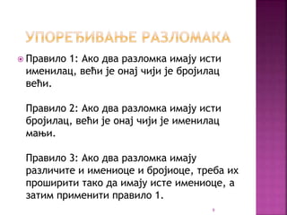  Правило 1: Ако два разломка имају исти
именилац, већи је онај чији је бројилац
већи.
Правило 2: Ако два разломка имају исти
бројилац, већи је онај чији је именилац
мањи.
Правило 3: Ако два разломка имају
различите и имениоце и бројиоце, треба их
проширити тако да имају исте имениоце, а
затим применити правило 1.
9
 