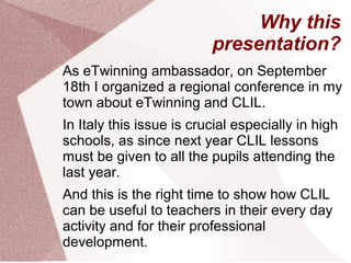 Why this
presentation?
As eTwinning ambassador, on September
18th I organized a regional conference in my
town about eTwinning and CLIL.
In Italy this issue is crucial especially in high
schools, as since next year CLIL lessons
must be given to all the pupils attending the
last year.
And this is the right time to show how CLIL
can be useful to teachers in their every day
activity and for their professional
development.
 