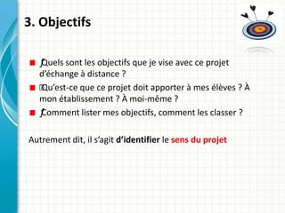 3. Objectifs
ƒQuels sont les objectifs que je vise avec ce projet
d’échange à distance ?
ƒ
Qu’est-ce que ce projet doit apporter à mes élèves ? À
mon établissement ? À moi-même ?
ƒComment lister mes objectifs, comment les classer ?
Autrement dit, il s’agit d’identifier le sens du projet
 