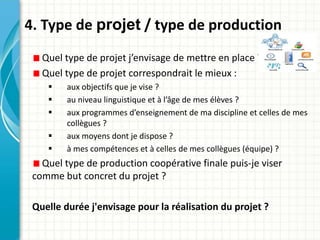 4. Type de projet / type de production
Quel type de projet j’envisage de mettre en place ?
Quel type de projet correspondrait le mieux :
 aux objectifs que je vise ?
 au niveau linguistique et à l’âge de mes élèves ?
 aux programmes d’enseignement de ma discipline et celles de mes
collègues ?
 aux moyens dont je dispose ?
 à mes compétences et à celles de mes collègues (équipe) ?
Quel type de production coopérative finale puis-je viser
comme but concret du projet ?
Quelle durée j'envisage pour la réalisation du projet ?
 