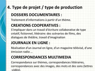 4. Type de projet / type de production
DOSSIERS DOCUMENTAIRES :
Traitement d'informations à partir d'un thème.
CREATIONS COOPERATIVES :
S'impliquer dans un travail d'écriture collaborative de type
créatif, fictionnel, littéraire: des scénarios de films, des
dialogues de théâtre, travail d'imagination
JOURNAUX EN LIGNE :
Réalisation d'un Journal en ligne, d'un magazine télévisé, d'une
émission radio …
CORRESPONDANCES MULTIMEDIA
Correspondance sur thèmes, correspondances littéraires,
correspondances avec des images, des mots et des sons (lettres
-vidéo).
 