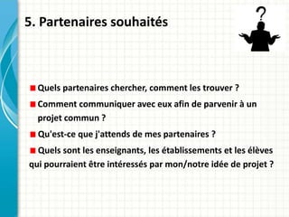 5. Partenaires souhaités
Quels partenaires chercher, comment les trouver ?
Comment communiquer avec eux afin de parvenir à un
projet commun ?
Qu'est-ce que j'attends de mes partenaires ?
Quels sont les enseignants, les établissements et les élèves
qui pourraient être intéressés par mon/notre idée de projet ?
 