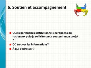 6. Soutien et accompagnement
Quels partenaires institutionnels européens ou
nationaux puis-je solliciter pour soutenir mon projet
?
Où trouver les informations?
À qui s'adresser ?
 