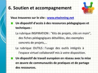 Vous trouverez sur le site : www.etwinning.net
Un dispositif d'accès à des ressources pédagogiques et
techniques :
La rubrique INSPIRATION : "Kits de projets, clés en main",
des fiches pédagogiques détaillées, des exemples
concrets de projets,…
La rubrique OUTILS : l'usage des outils intégrés à
l'espace virtuel collaboratif mis à votre disposition.
Un dispositif de travail européen en réseau avec la mise
en œuvre de communautés de pratiques et de partage
des ressources.
6. Soutien et accompagnement
 