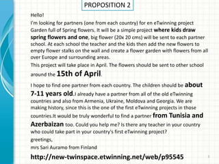 Hello!
I'm looking for partners (one from each country) for en eTwinning project
Garden full of Spring flowers. It will be a simple project where kids draw
spring flowers and one, big flower (20x 20 cms) will be sent to each partner
school. At each school the teacher and the kids then add the new flowers to
empty flower stalks on the wall and create a flower garden with flowers from all
over Europe and surrounding areas.
This project will take place in April. The flowers should be sent to other school
around the 15th of April.
I hope to find one partner from each country. The children should be about
7-11 years old.I already have a partner from all of the old eTwinning
countries and also from Armenia, Ukraine, Moldova and Georgia. We are
making history, since this is the one of the first eTwinning projects in those
countries.It would be truly wonderful to find a partner from Tunisia and
Azerbaizan too. Could you help me? Is there any teacher in your country
who could take part in your country's first eTwinning project?
greetings,
mrs Sari Auramo from Finland
http://new-twinspace.etwinning.net/web/p95545 3
PROPOSITION 2
 