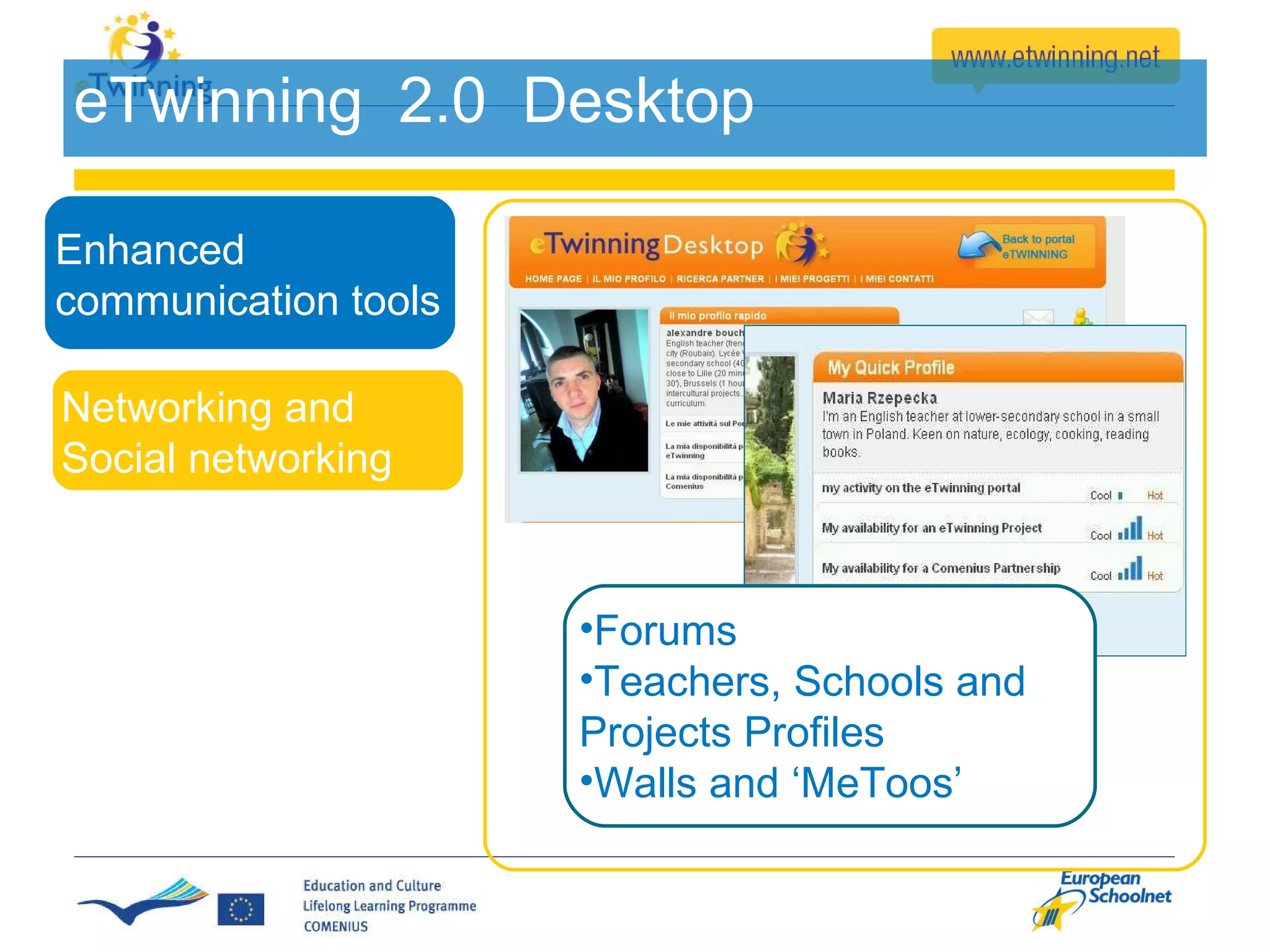 eTwinning  2.0  Desktop Forums Teachers, Schools and Projects Profiles Walls and ‘MeToos’ Enhanced communication tools Networking and  Social networking  