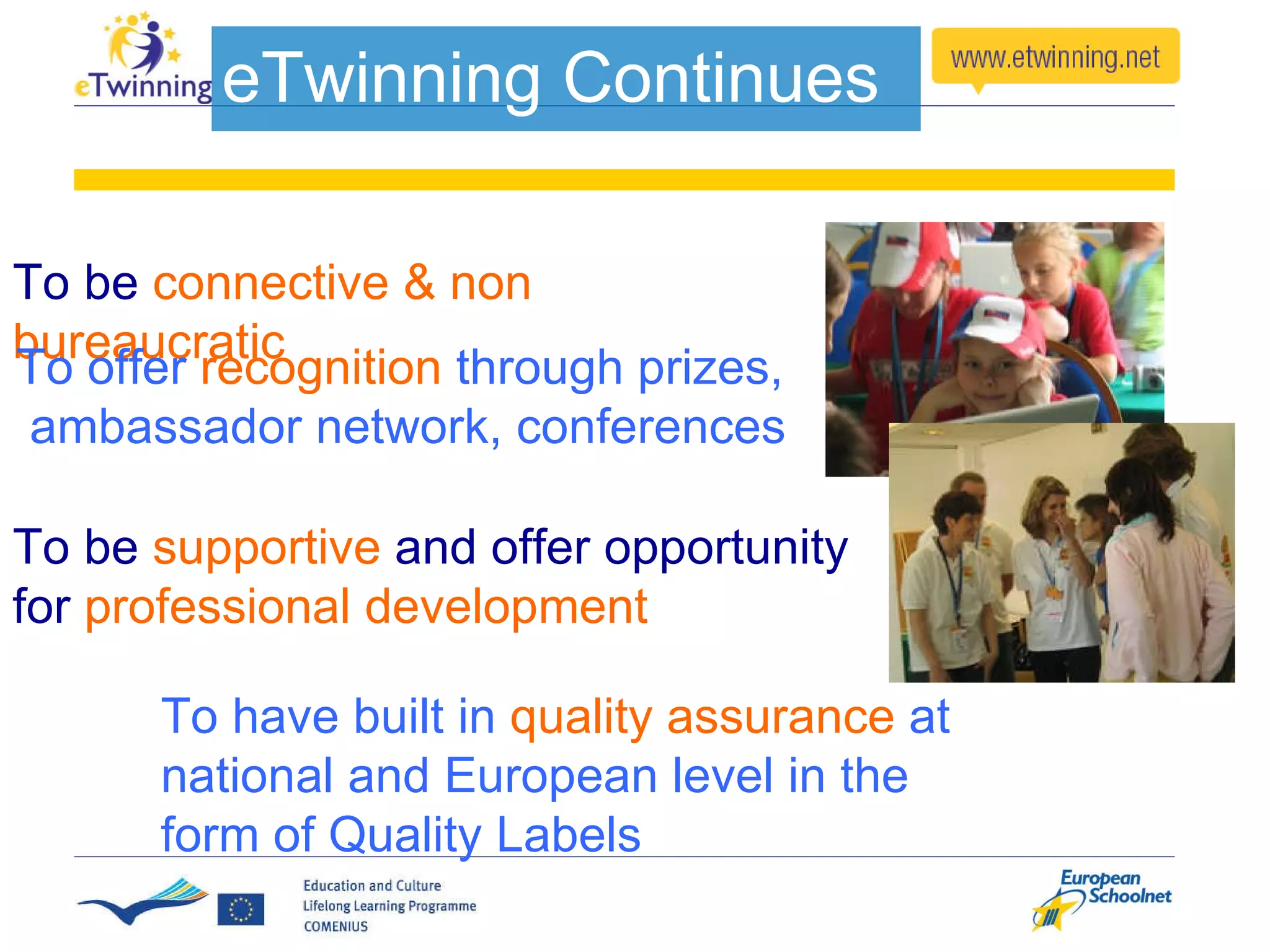To be  supportive  and offer opportunity for  professional development To be  connective & non bureaucratic To offer  recognition  through prizes,  ambassador network, conferences To have built in  quality assurance  at national and European level in the form of Quality Labels eTwinning Continues 