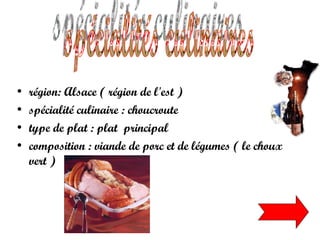 région: Alsace ( région de l'est ) spécialité culinaire : choucroute  type de plat : plat  principal  composition : viande de porc et de légumes ( le choux vert )   spécialités culinaires 