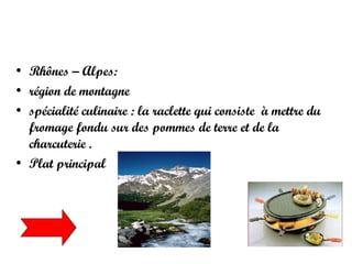 Rhônes – Alpes:  région de montagne spécialité culinaire : la raclette qui consiste  à mettre du fromage fondu sur des pommes de terre et de la charcuterie .  Plat principal  