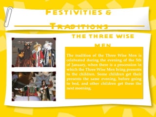 F ESTIVITIES &  T RADITIONS THE THREE WISE MEN The tradition of the Three Wise Men is celebrated during the evening of the 5th of January, when there is a procession in which the Three Wise Men bring presents to the children. Some children get their presents the same evening, before going to bed, and other children get them the next morning. 