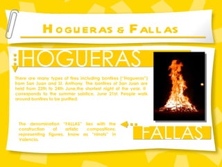 H OGUERAS &  F ALLAS HOGUERAS FALLAS There are many types of fires including bonfires (“Hogueras”) from San Juan and St. Anthony. The bonfires of San Juan are held from 23th to 24th June,the shortest night of the year. It  corresponds to the summer solstice, June 21st. People walk around bonfires to be purified. The denomination “FALLAS” lies with the construction of artistic compositions, representing figures, know as “ninots” in Valencia.   