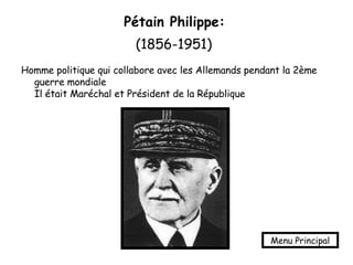 Pétain Philippe:   (1856-1951)   Homme politique qui collabore avec les Allemands pendant la 2ème guerre mondiale  Il était Maréchal et Président de la République Menu Principal 