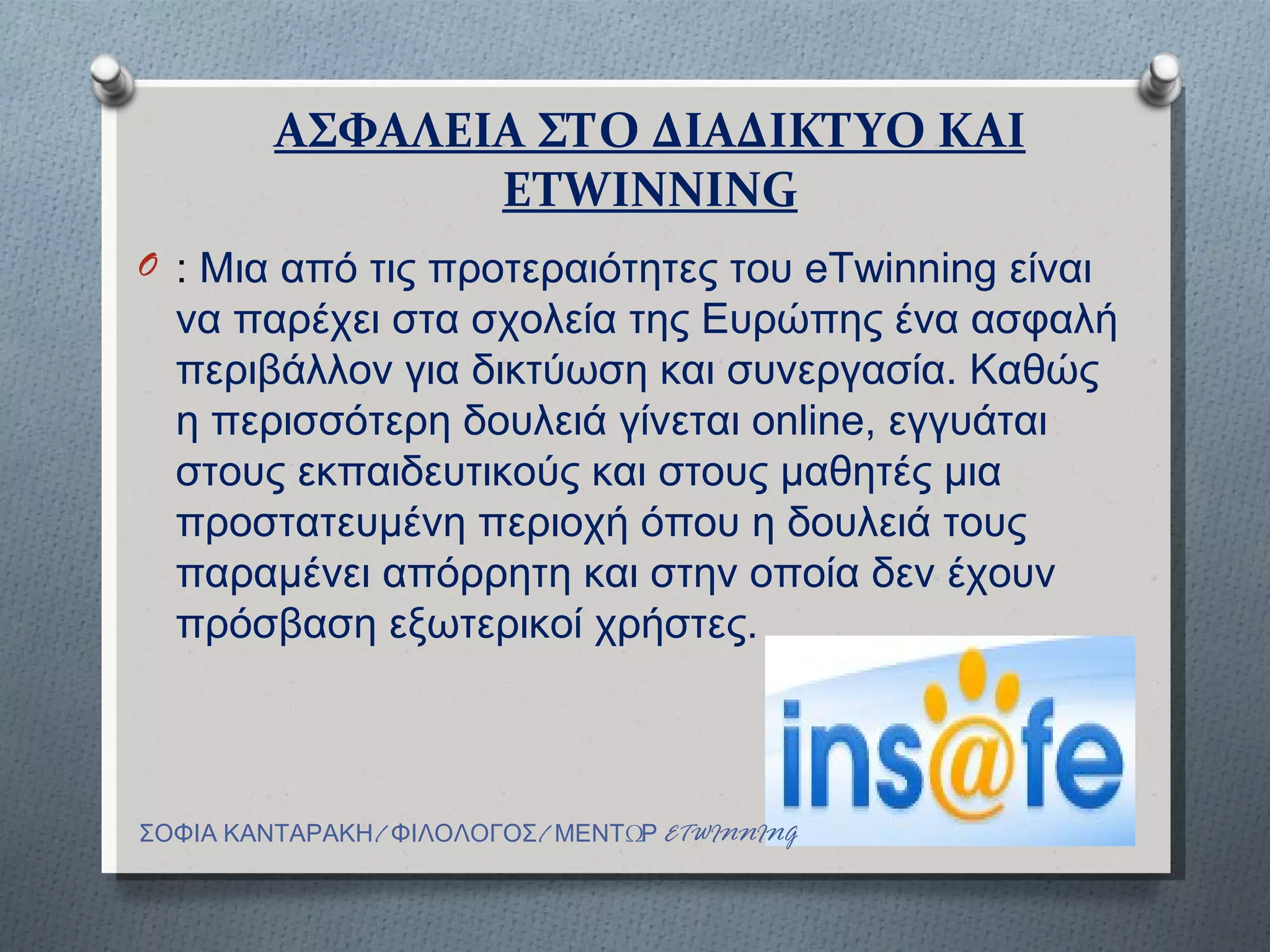 ΑΣΦΑΛΕΙΑ ΣΤΟ ∆ΙΑ∆ΙΚΤΥΟ ΚΑΙ
                ETWINNING
O : Μια από τις προτεραιότητες του eTwinning είναι
  να παρέχει στα σχολεία της Ευρώπης ένα ασφαλή
  περιβάλλον για δικτύωση και συνεργασία. Καθώς
  η περισσότερη δουλειά γίνεται online, εγγυάται
  στους εκπαιδευτικούς και στους µαθητές µια
  προστατευµένη περιοχή όπου η δουλειά τους
  παραµένει απόρρητη και στην οποία δεν έχουν
  πρόσβαση εξωτερικοί χρήστες.



ΣΟΦΙΑ ΚΑΝΤΑΡΑΚΗ/ ΦΙΛΟΛΟΓΟΣ/ ΜΕΝΤΩΡ ETWINNING
 