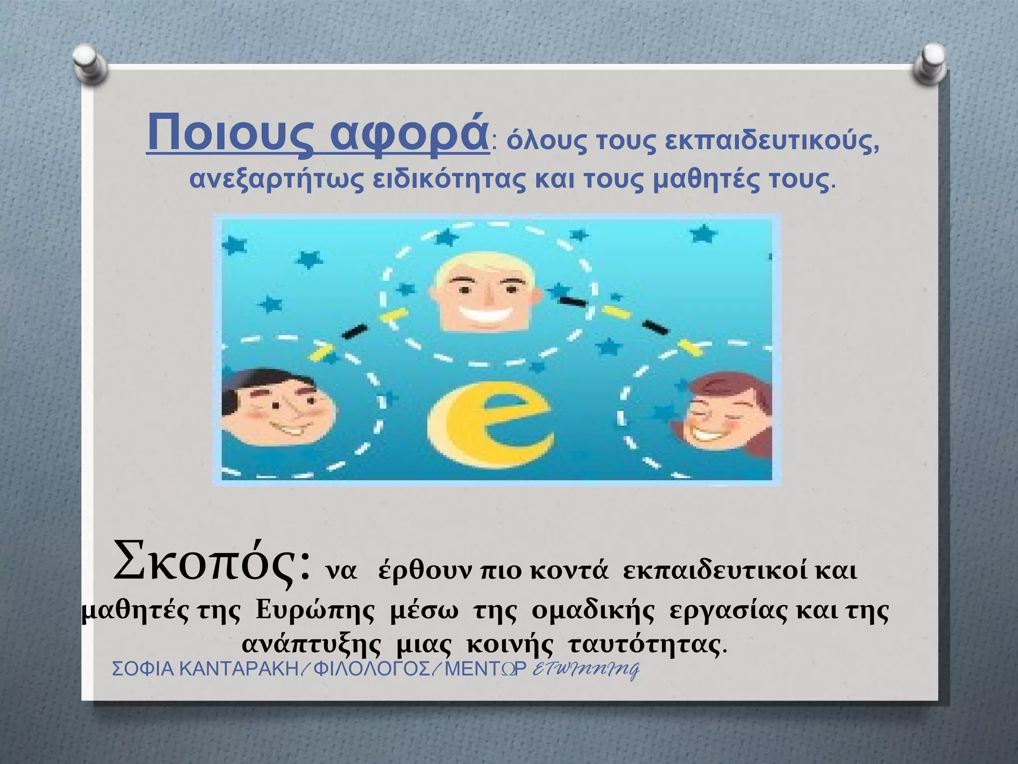 Ποιους αφορά: όλους τους εκπαιδευτικούς,
        ανεξαρτήτως ειδικότητας και τους μαθητές τους.




  Σκοπός: να        έρθουν πιο κοντά εκπαιδευτικοί και
μαθητές της Ευρώπης μέσω της ομαδικής εργασίας και της
           ανάπτυξης μιας κοινής ταυτότητας.
  ΣΟΦΙΑ ΚΑΝΤΑΡΑΚΗ/ ΦΙΛΟΛΟΓΟΣ/ ΜΕΝΤΩΡ ETWINNING
 