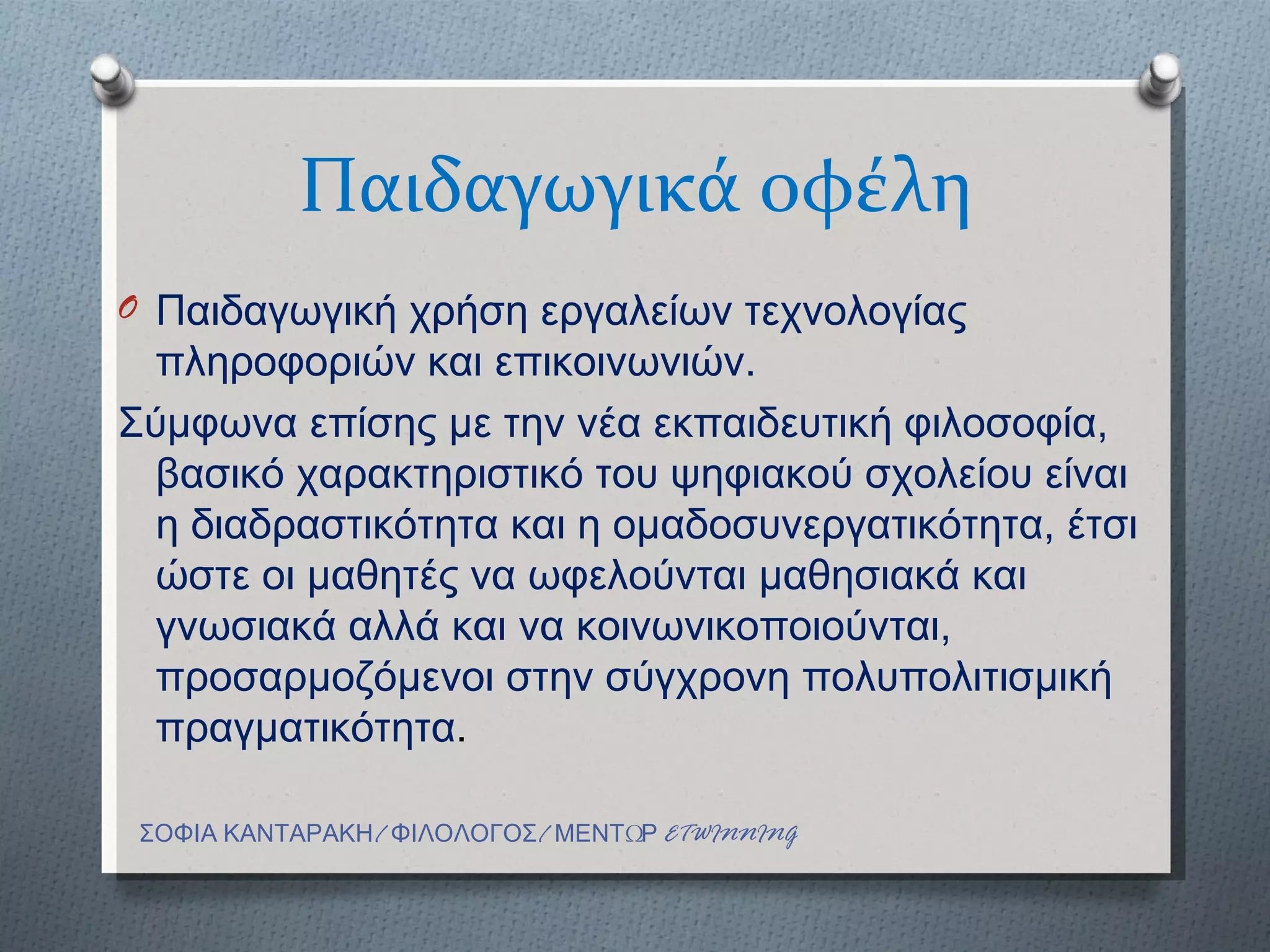Παιδαγωγικά οφέλη
O Παιδαγωγική χρήση εργαλείων τεχνολογίας
  πληροφοριών και επικοινωνιών.
Σύμφωνα επίσης με την νέα εκπαιδευτική φιλοσοφία,
  βασικό χαρακτηριστικό του ψηφιακού σχολείου είναι
  η διαδραστικότητα και η ομαδοσυνεργατικότητα, έτσι
  ώστε οι μαθητές να ωφελούνται μαθησιακά και
  γνωσιακά αλλά και να κοινωνικοποιούνται,
  προσαρμοζόμενοι στην σύγχρονη πολυπολιτισμική
  πραγματικότητα.

 ΣΟΦΙΑ ΚΑΝΤΑΡΑΚΗ/ ΦΙΛΟΛΟΓΟΣ/ ΜΕΝΤΩΡ ETWINNING
 