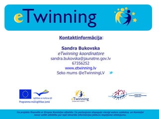 Kontaktinformācija:

                                       Sandra Bukovska
                                     eTwinning koordinatore
                               sandra.bukovska@jaunatne.gov.lv
                                          67356252
                                       www.etwinning.lv
                                  Seko mums @eTwinningLV




Šis projekts finansēts ar Eiropas Komisijas atbalstu. Šis paziņojums atspoguļo vienīgi autora uzskatus, un Komisijai
                 nevar uzlikt atbildību par tajā ietvertās informācijas jebkuru iespējamo izlietojumu.
 