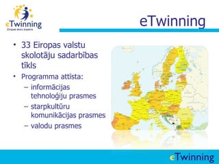 eTwinning
• 33 Eiropas valstu
  skolotāju sadarbības
  tīkls
• Programma attīsta:
   – informācijas
     tehnoloģiju prasmes
   – starpkultūru
     komunikācijas prasmes
   – valodu prasmes
 