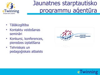 Jaunatnes starptautisko
                   programmu aģentūra

• Tālākizglītība
• Kontaktu veidošanas
  semināri
• Konkursi, konferences,
  pieredzes izplatīšana
• Tehniskais un
  pedagoģiskais atbalsts
 