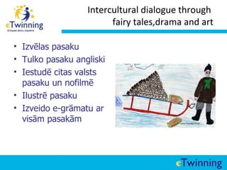 Intercultural dialogue through
                        fairy tales,drama and art

• Izvēlas pasaku
• Tulko pasaku angliski
• Iestudē citas valsts
  pasaku un nofilmē
• Ilustrē pasaku
• Izveido e-grāmatu ar
  visām pasakām
 