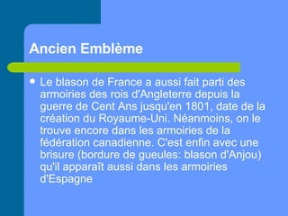 Ancien Emblème   Le blason de France a aussi fait parti des armoiries des rois d'Angleterre depuis la guerre de Cent Ans jusqu'en 1801, date de la création du Royaume-Uni. Néanmoins, on le trouve encore dans les armoiries de la fédération canadienne. C'est enfin avec une brisure (bordure de gueules: blason d'Anjou) qu'il apparaît aussi dans les armoiries d'Espagne   