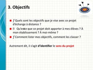 3. Objectifs

  ƒ Quels sont les objectifs que je vise avec ce projet
  d’échange à distance ?
  ƒ Qu’est que ce projet doit apporter à mes élèves ? À
          -ce
  mon établissement ? À moi-même ?
  ƒ Comment lister mes objectifs, comment les classer ?

Autrement dit, il s’agit d’identifier le sens du projet
 