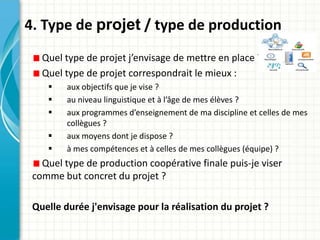 4. Type de projet / type de production
   Quel type de projet j’envisage de mettre en place ?
   Quel type de projet correspondrait le mieux :
        aux objectifs que je vise ?
        au niveau linguistique et à l’âge de mes élèves ?
        aux programmes d’enseignement de ma discipline et celles de mes
         collègues ?
        aux moyens dont je dispose ?
        à mes compétences et à celles de mes collègues (équipe) ?
   Quel type de production coopérative finale puis-je viser
 comme but concret du projet ?

 Quelle durée j'envisage pour la réalisation du projet ?
 