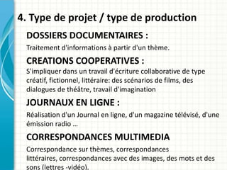 4. Type de projet / type de production
 DOSSIERS DOCUMENTAIRES :
 Traitement d'informations à partir d'un thème.
 CREATIONS COOPERATIVES :
 S'impliquer dans un travail d'écriture collaborative de type
 créatif, fictionnel, littéraire: des scénarios de films, des
 dialogues de théâtre, travail d'imagination
 JOURNAUX EN LIGNE :
 Réalisation d'un Journal en ligne, d'un magazine télévisé, d'une
 émission radio …
 CORRESPONDANCES MULTIMEDIA
 Correspondance sur thèmes, correspondances
 littéraires, correspondances avec des images, des mots et des
 sons (lettres -vidéo).
 