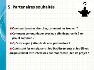 5. Partenaires souhaités



  Quels partenaires chercher, comment les trouver ?
  Comment communiquer avec eux afin de parvenir à un
  projet commun ?
  Qu'est-ce que j'attends de mes partenaires ?
  Quels sont les enseignants, les établissements et les élèves
qui pourraient être intéressés par mon/notre idée de projet ?
 