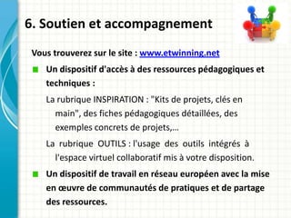 6. Soutien et accompagnement
 Vous trouverez sur le site : www.etwinning.net
    Un dispositif d'accès à des ressources pédagogiques et
    techniques :
    La rubrique INSPIRATION : "Kits de projets, clés en
      main", des fiches pédagogiques détaillées, des
      exemples concrets de projets,…
    La rubrique OUTILS : l'usage des outils intégrés à
      l'espace virtuel collaboratif mis à votre disposition.
    Un dispositif de travail en réseau européen avec la mise
    en œuvre de communautés de pratiques et de partage
    des ressources.
 