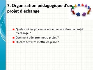 7. Organisation pédagogique d’un
projet d'échange


    Quels sont les processus mis en œuvre dans un projet
    d'échange ?
    Comment démarrer notre projet ?
    Quelles activités mettre en place ?
 