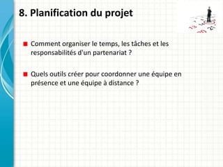 8. Planification du projet

  Comment organiser le temps, les tâches et les
  responsabilités d'un partenariat ?

  Quels outils créer pour coordonner une équipe en
  présence et une équipe à distance ?
 