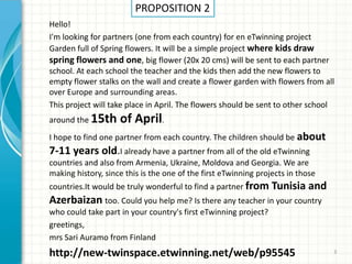 PROPOSITION 2
Hello!
I'm looking for partners (one from each country) for en eTwinning project
Garden full of Spring flowers. It will be a simple project where kids draw
spring flowers and one, big flower (20x 20 cms) will be sent to each partner
school. At each school the teacher and the kids then add the new flowers to
empty flower stalks on the wall and create a flower garden with flowers from all
over Europe and surrounding areas.
This project will take place in April. The flowers should be sent to other school
around the 15th     of April.
I hope to find one partner from each country. The children should be about
7-11 years old.I already have a partner from all of the old eTwinning
countries and also from Armenia, Ukraine, Moldova and Georgia. We are
making history, since this is the one of the first eTwinning projects in those
countries.It would be truly wonderful to find a partner from Tunisia       and
Azerbaizan too. Could you help me? Is there any teacher in your country
who could take part in your country's first eTwinning project?
greetings,
mrs Sari Auramo from Finland
http://new-twinspace.etwinning.net/web/p95545                                    3
 