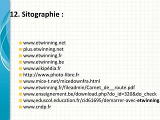 12. Sitographie :


    www.etwinning.net
    plus.etwinning.net
    www.etwinning.fr
    www.etwinning.be
    www.wikipédia.fr
    http://www.photo-libre.fr
    www.mice-t.net/micedownfra.html
    www.etwinning.fr/fileadmin/Carnet_de__route.pdf
    www.enseignement.be/download.php?do_id=320&do_check
    www,eduscol.education.fr/cid61695/demarrer-avec-etwinning.
    www.cndp.fr
 