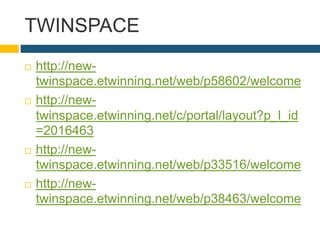 TWINSPACE
 http://new-
twinspace.etwinning.net/web/p58602/welcome
 http://new-
twinspace.etwinning.net/c/portal/layout?p_l_id
=2016463
 http://new-
twinspace.etwinning.net/web/p33516/welcome
 http://new-
twinspace.etwinning.net/web/p38463/welcome
 