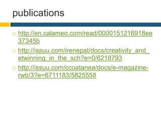publications
 http://en.calameo.com/read/0000151216918ee
37345b
 http://issuu.com/irenepat/docs/creativity_and_
etwinning_in_the_sch?e=0/6218793
 http://issuu.com/ccoatanea/docs/e-magazine-
rwb/3?e=6711183/5825558
 