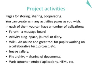 Project activities
Pages for storing, sharing, cooperating.
You can create as many activities pages as you wish.
In each of them you can have a number of aplications:
• Forum - a message board
• Activity blog- space, journal or diary.
• Wiki - An online and great tool for pupils working on
a collaborative text, project, etc.
• Image gallery.
• File archive – sharing of documents.
• Web content – embed aplications, HTML etc.
 